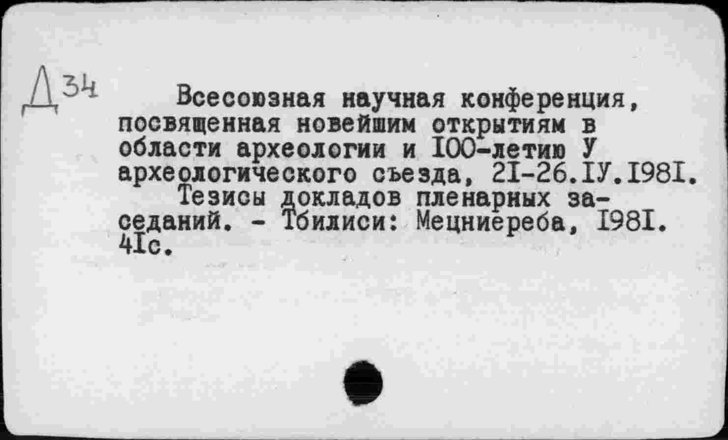 ﻿Всесоюзная научная конференция, посвященная новейшим открытиям в области археологии и 100-летию У археологического съезда, 21-26.ІУ.1981.
Тезисы докладов пленарных заседаний. - Тбилиси: Мецниереба, 1981. 41с.